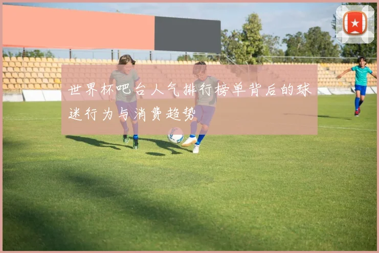 世界杯吧台人气排行榜单背后的球迷行为与消费趋势